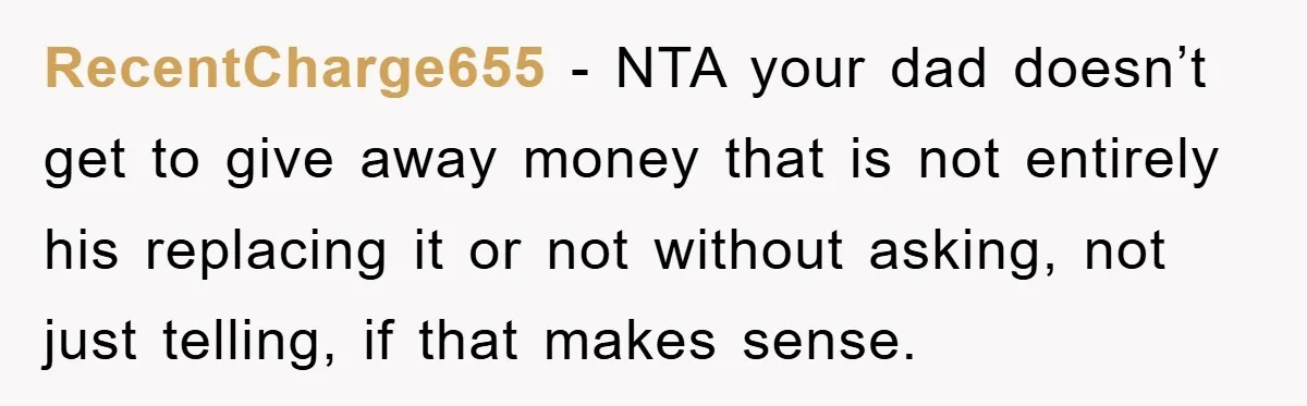 RecentCharge655 − NTA your dad doesn’t get to give away money that is not entirely his replacing it or not without asking, not just telling, if that makes sense.