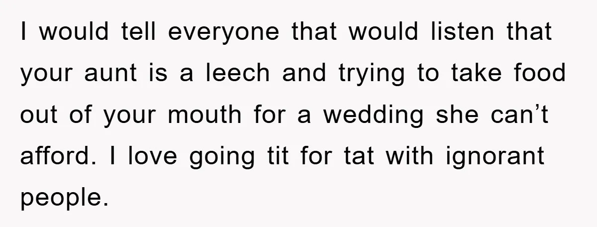 I would tell everyone that would listen that your aunt is a leech and trying to take food out of your mouth for a wedding she can’t afford. I love...
