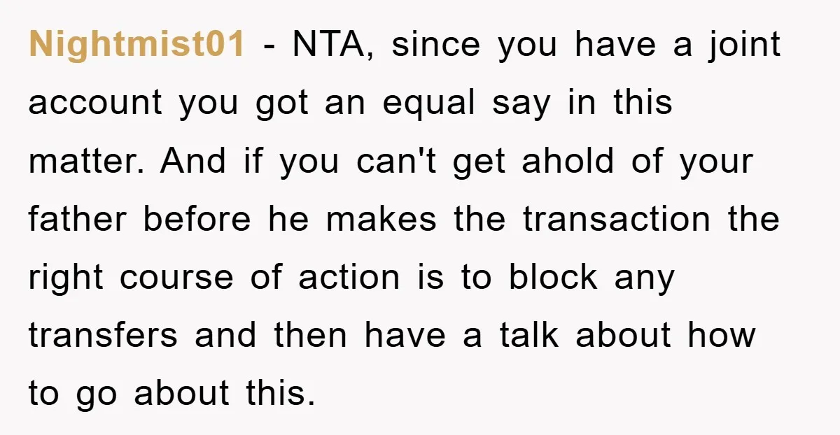 Nightmist01 − NTA, since you have a joint account you got an equal say in this matter. And if you can't get ahold of your father before he makes the...