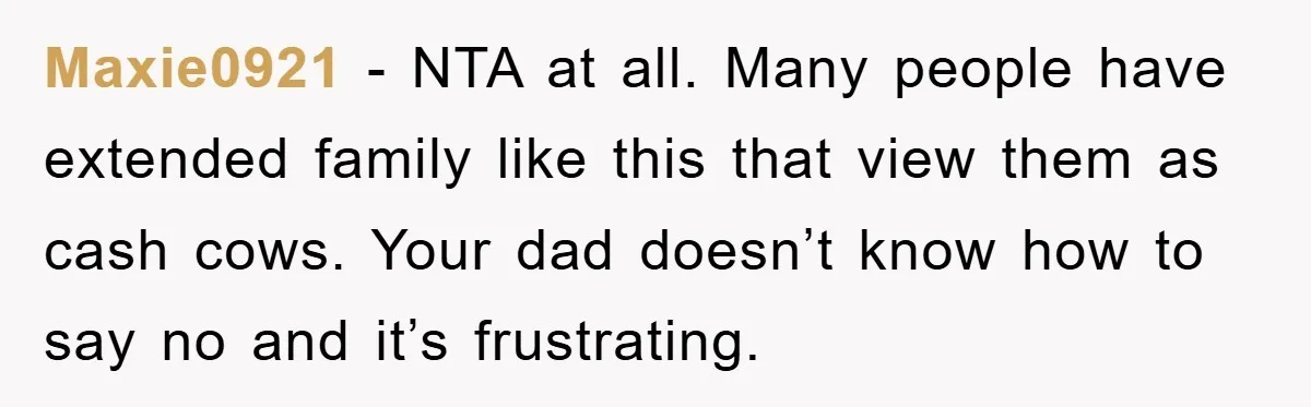 Maxie0921 − NTA at all. Many people have extended family like this that view them as cash cows. Your dad doesn’t know how to say no and it’s frustrating.