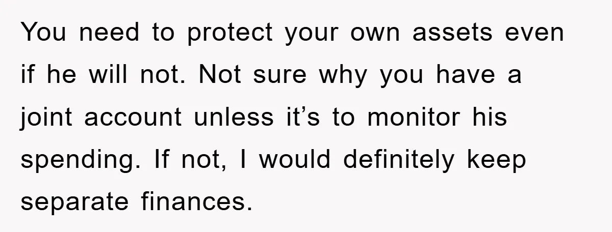 You need to protect your own assets even if he will not. Not sure why you have a joint account unless it’s to monitor his spending. If not, I would...