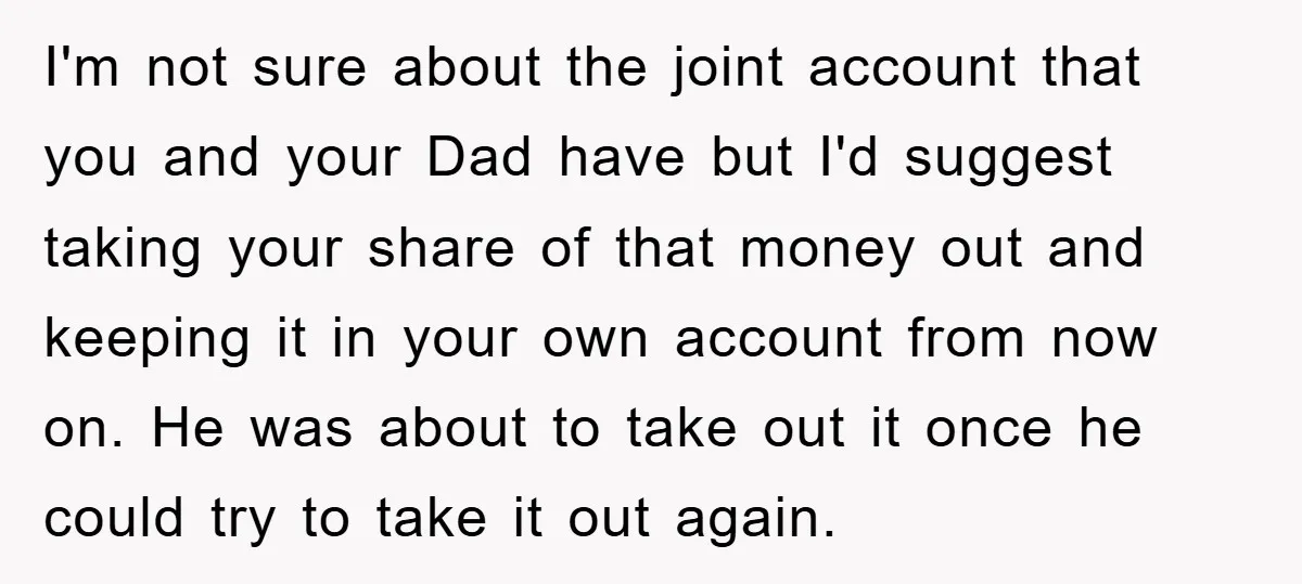 I'm not sure about the joint account that you and your Dad have but I'd suggest taking your share of that money out and keeping it in your own account...