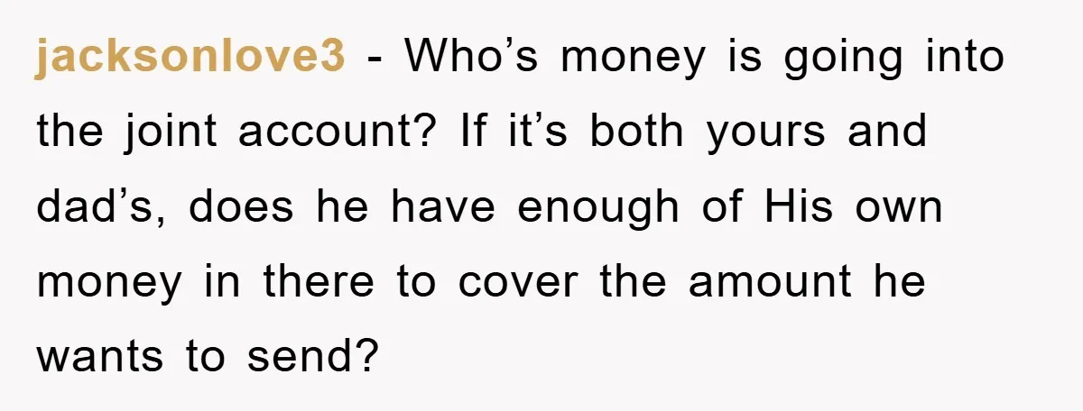 jacksonlove3 − Who’s money is going into the joint account? If it’s both yours and dad’s, does he have enough of His own money in there to cover the amount...