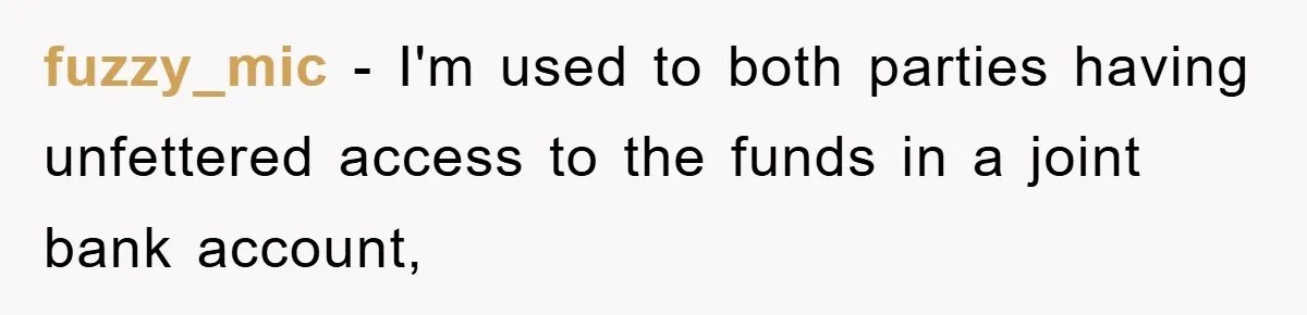 fuzzy_mic − I'm used to both parties having unfettered access to the funds in a joint bank account,