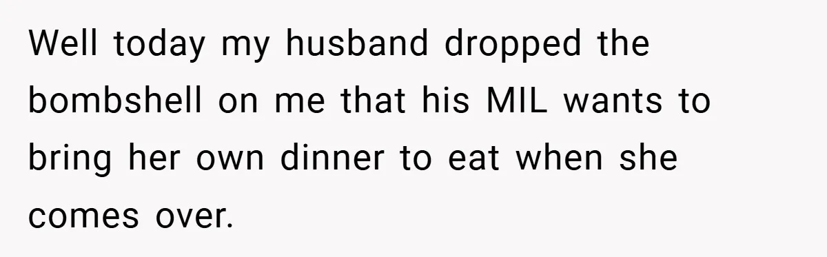 Well today my husband dropped the bombshell on me that his MIL wants to bring her own dinner to eat when she comes over.