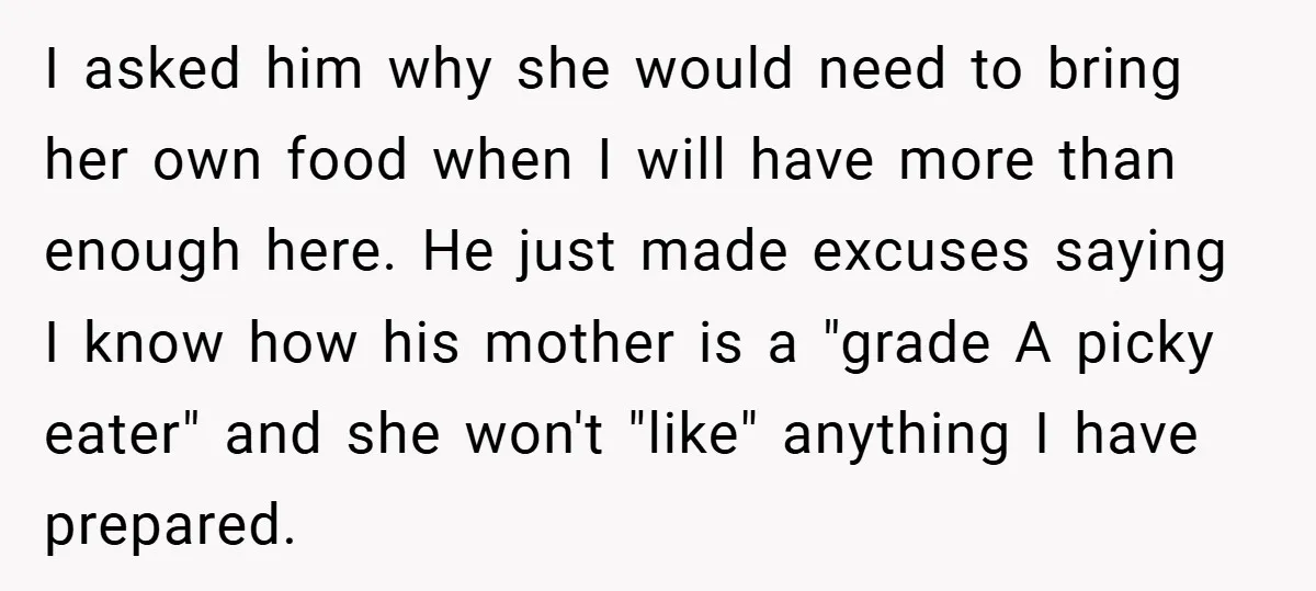 I asked him why she would need to bring her own food when I will have more than enough here. He just made excuses saying I know how his mother...