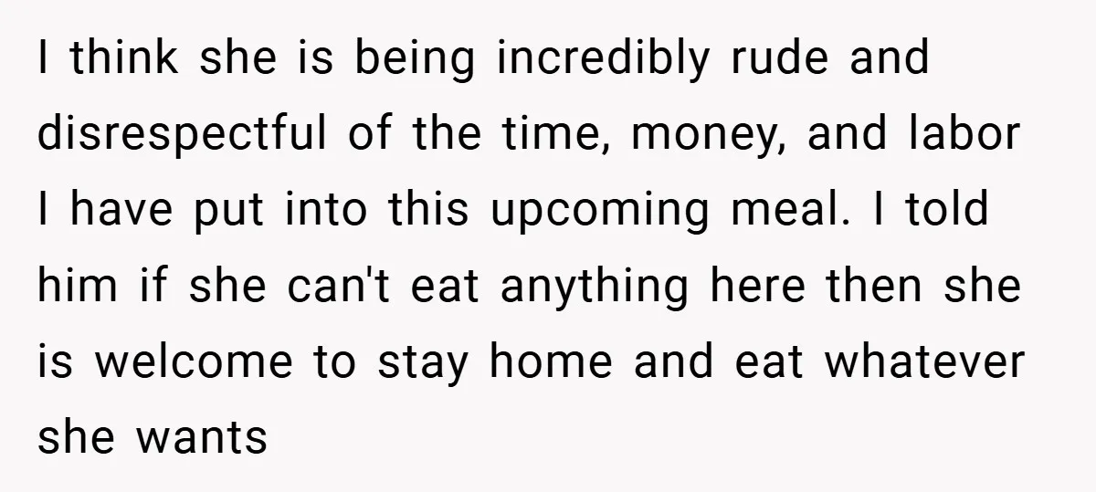 I think she is being incredibly rude and disrespectful of the time, money, and labor I have put into this upcoming meal. I told him if she can't eat anything...