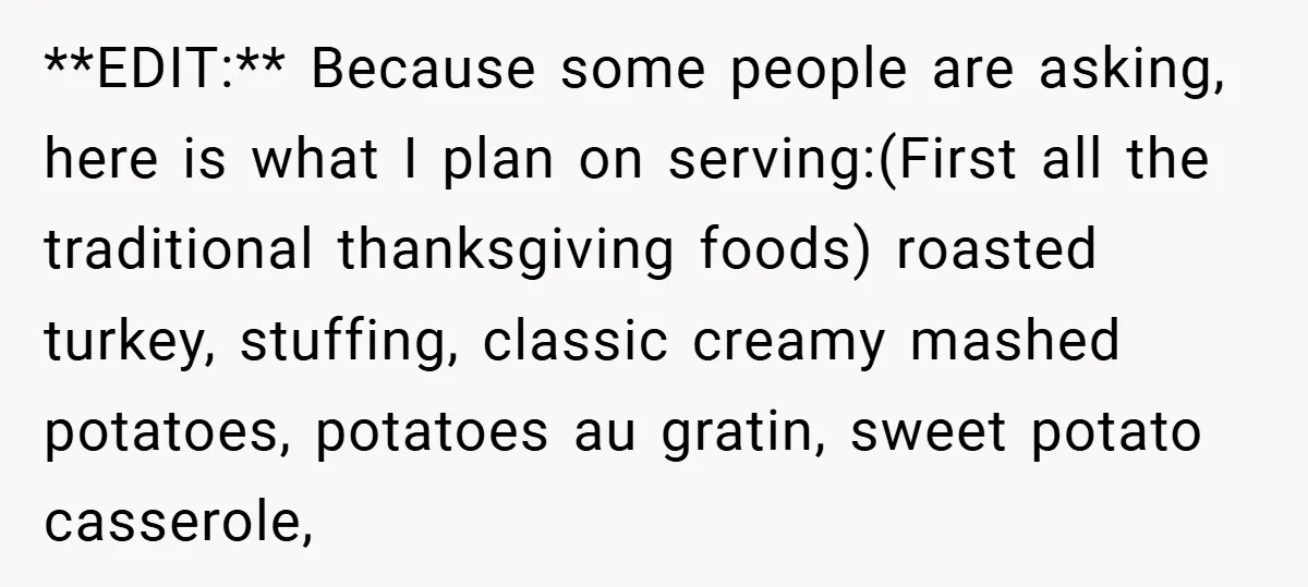 **EDIT:** Because some people are asking, here is what I plan on serving:(First all the traditional thanksgiving foods) roasted turkey, stuffing, classic creamy mashed potatoes, potatoes au gratin, sweet potato...