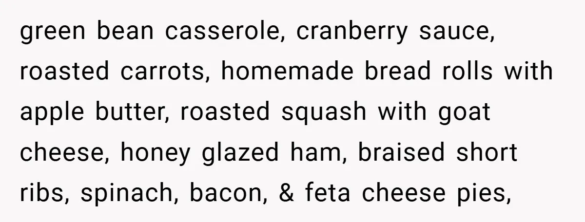 green bean casserole, cranberry sauce, roasted carrots, homemade bread rolls with apple butter, roasted squash with goat cheese, honey glazed ham, braised short ribs, spinach, bacon, & feta cheese pies,