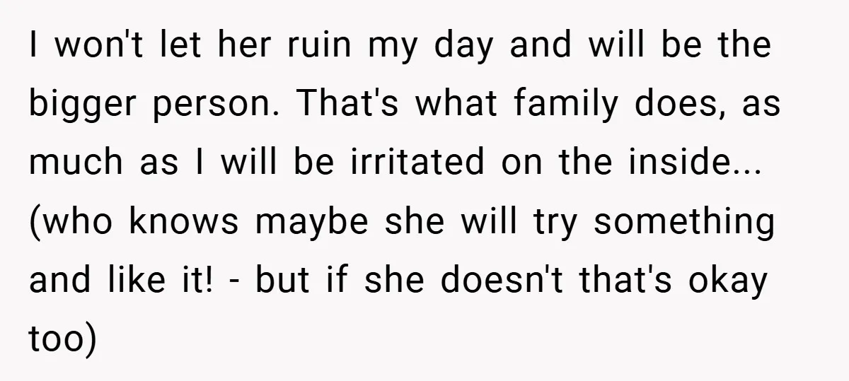 I won't let her ruin my day and will be the bigger person. That's what family does, as much as I will be irritated on the inside...(who knows maybe she...