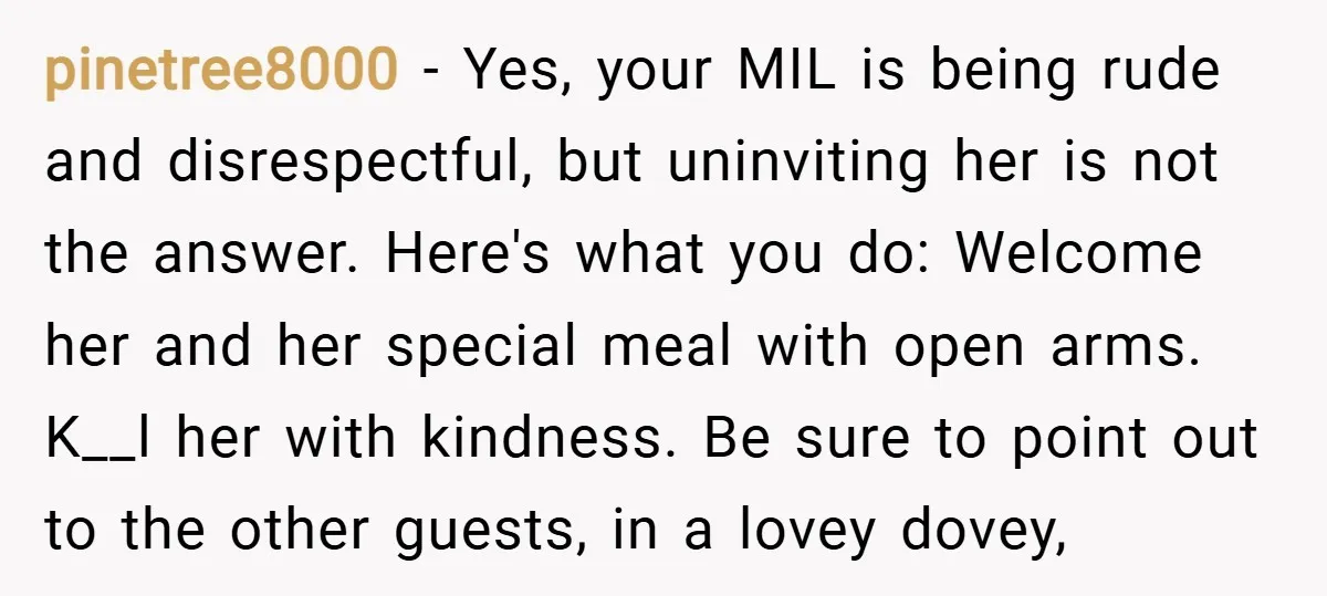 pinetree8000 − Yes, your MIL is being rude and disrespectful, but uninviting her is not the answer. Here's what you do: Welcome her and her special meal with open arms....