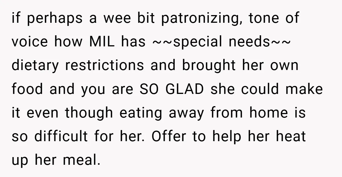 if perhaps a wee bit patronizing, tone of voice how MIL has ~~special needs~~ dietary restrictions and brought her own food and you are SO GLAD she could make it...