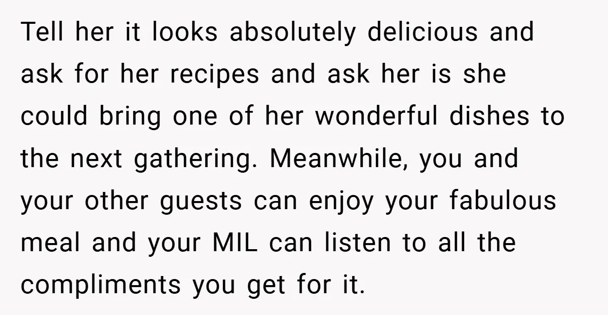 Tell her it looks absolutely delicious and ask for her recipes and ask her is she could bring one of her wonderful dishes to the next gathering. Meanwhile, you and...