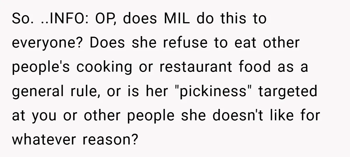 So. ..INFO: OP, does MIL do this to everyone? Does she refuse to eat other people's cooking or restaurant food as a general rule, or is her "pickiness" targeted at...