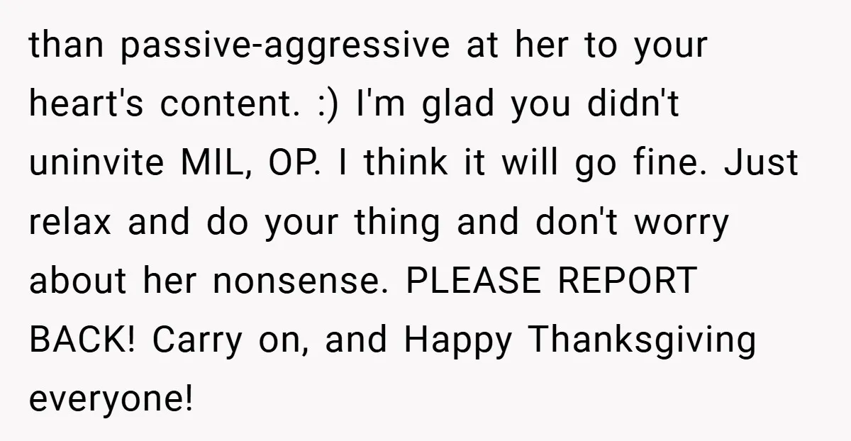 than passive-aggressive at her to your heart's content. :) I'm glad you didn't uninvite MIL, OP. I think it will go fine. Just relax and do your thing and don't...