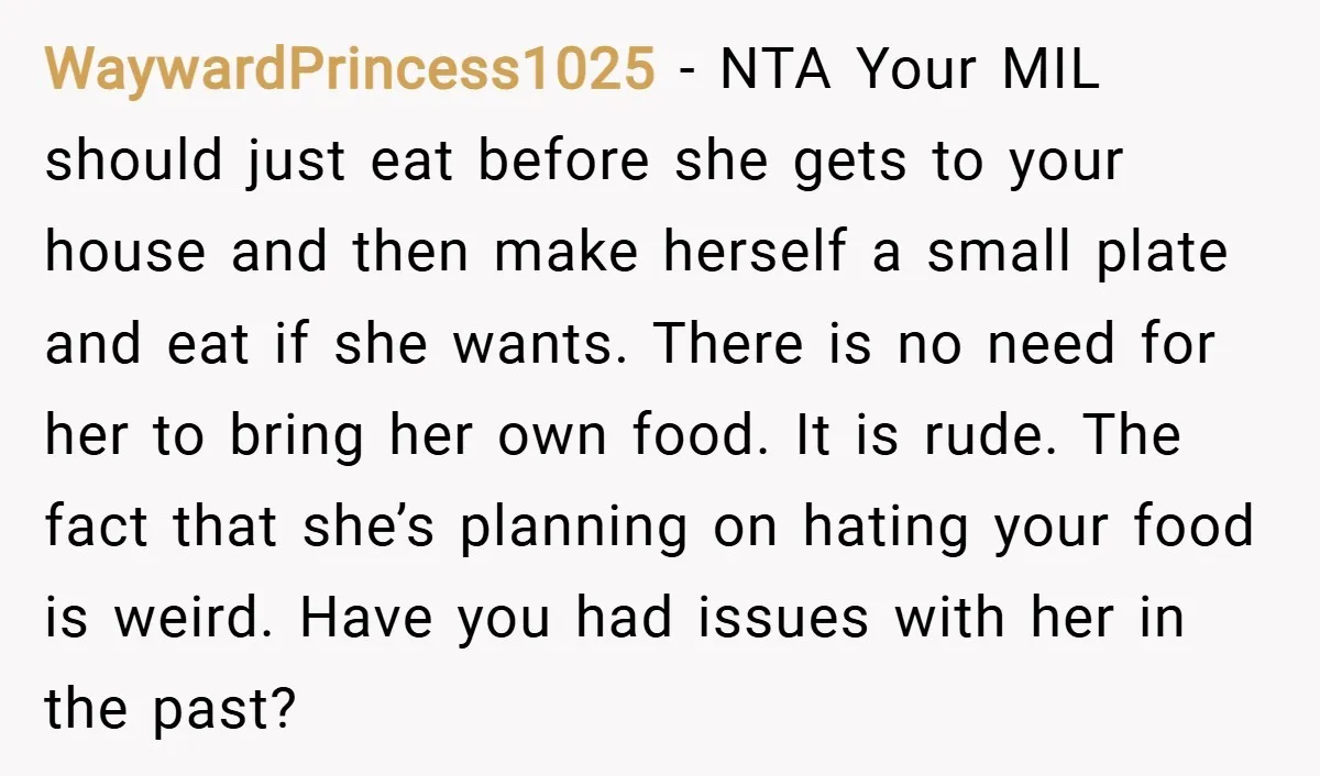WaywardPrincess1025 − NTA Your MIL should just eat before she gets to your house and then make herself a small plate and eat if she wants. There is no need...