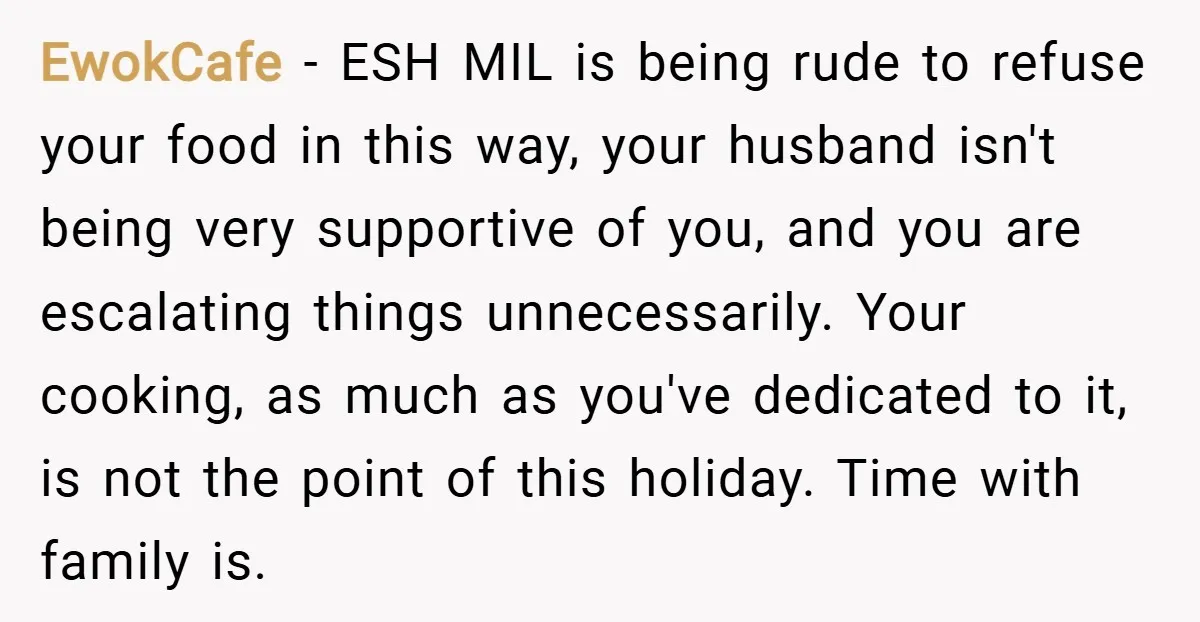 EwokCafe − ESH MIL is being rude to refuse your food in this way, your husband isn't being very supportive of you, and you are escalating things unnecessarily. Your cooking,...