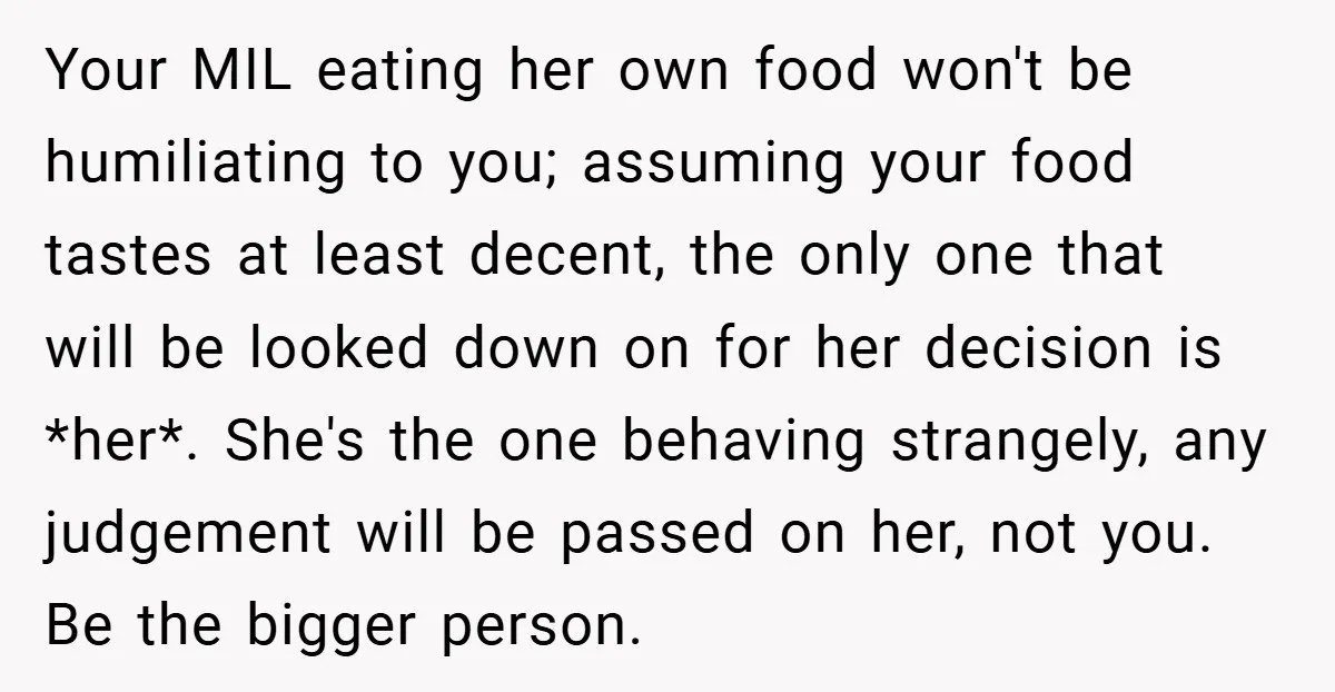 Your MIL eating her own food won't be humiliating to you; assuming your food tastes at least decent, the only one that will be looked down on for her decision...