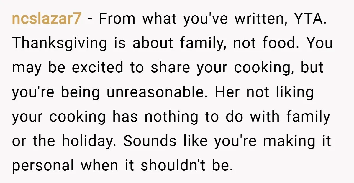 ncslazar7 − From what you've written, YTA. Thanksgiving is about family, not food. You may be excited to share your cooking, but you're being unreasonable. Her not liking your cooking...