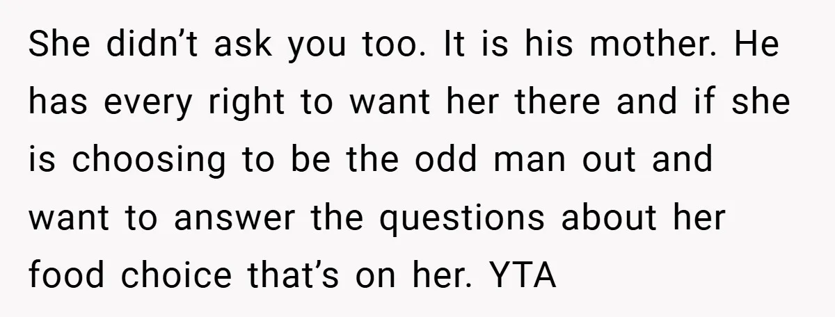 She didn’t ask you too. It is his mother. He has every right to want her there and if she is choosing to be the odd man out and want...