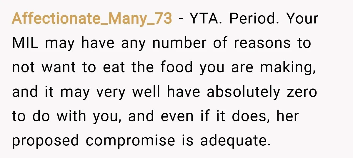 Affectionate_Many_73 − YTA. Period. Your MIL may have any number of reasons to not want to eat the food you are making, and it may very well have absolutely zero...