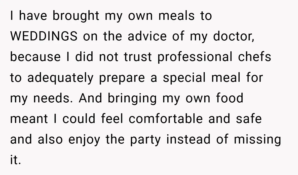 I have brought my own meals to WEDDINGS on the advice of my doctor, because I did not trust professional chefs to adequately prepare a special meal for my needs....