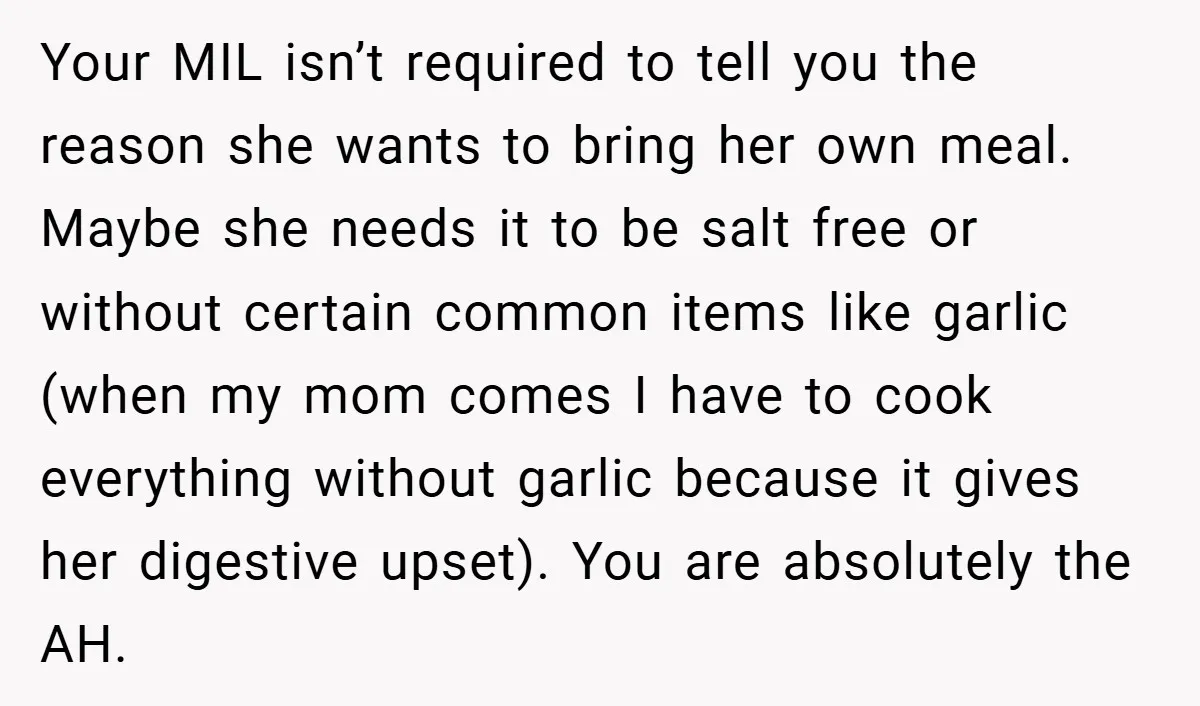 Your MIL isn’t required to tell you the reason she wants to bring her own meal. Maybe she needs it to be salt free or without certain common items like...