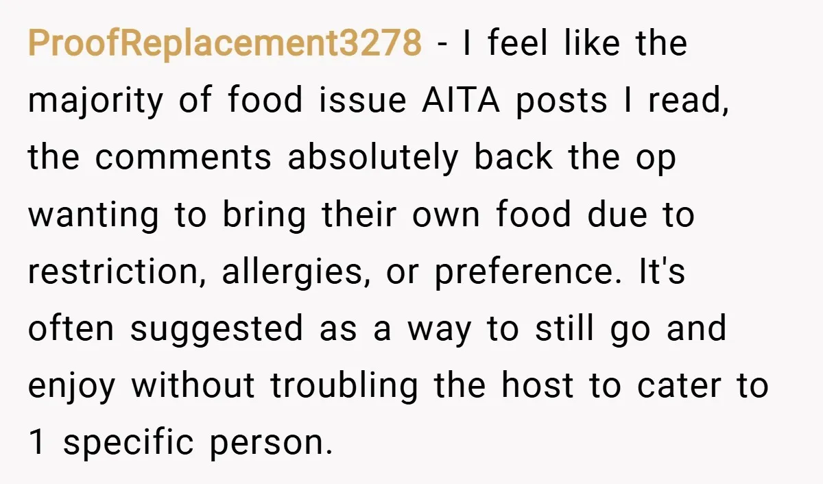 ProofReplacement3278 − I feel like the majority of food issue AITA posts I read, the comments absolutely back the op wanting to bring their own food due to restriction, allergies,...