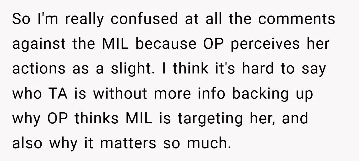 So I'm really confused at all the comments against the MIL because OP perceives her actions as a slight. I think it's hard to say who TA is without more...