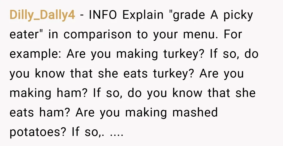 Dilly_Dally4 − INFO Explain "grade A picky eater" in comparison to your menu. For example: Are you making turkey? If so, do you know that she eats turkey? Are you...