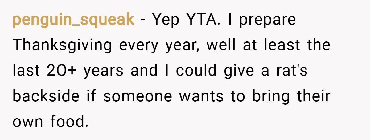 penguin_squeak − Yep YTA. I prepare Thanksgiving every year, well at least the last 2O+ years and I could give a rat's backside if someone wants to bring their own...