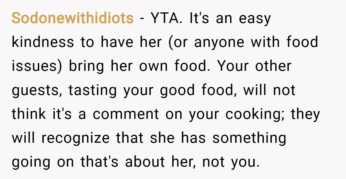 Sodonewithidiots − YTA. It's an easy kindness to have her (or anyone with food issues) bring her own food. Your other guests, tasting your good food, will not think it's...