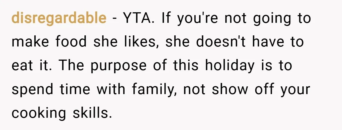 disregardable − YTA. If you're not going to make food she likes, she doesn't have to eat it. The purpose of this holiday is to spend time with family, not...