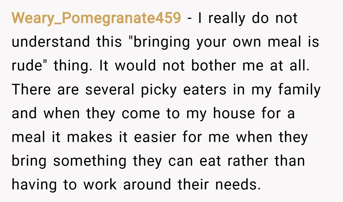 Weary_Pomegranate459 − I really do not understand this "bringing your own meal is rude" thing. It would not bother me at all. There are several picky eaters in my family...