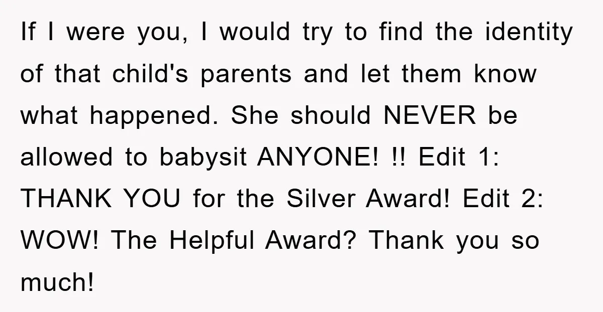 If I were you, I would try to find the identity of that child's parents and let them know what happened. She should NEVER be allowed to babysit ANYONE! !!...