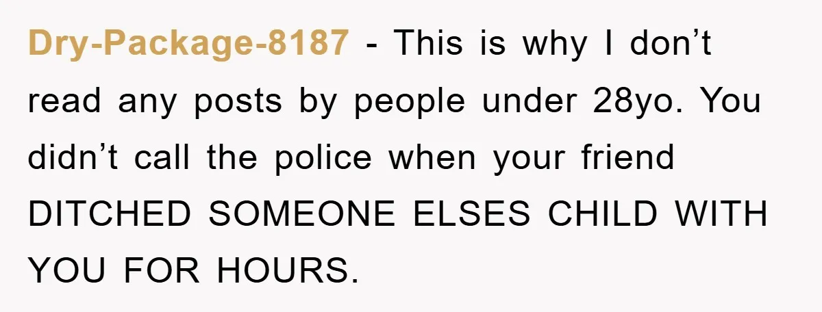 Dry-Package-8187 − This is why I don’t read any posts by people under 28yo. You didn’t call the police when your friend DITCHED SOMEONE ELSES CHILD WITH YOU FOR HOURS.