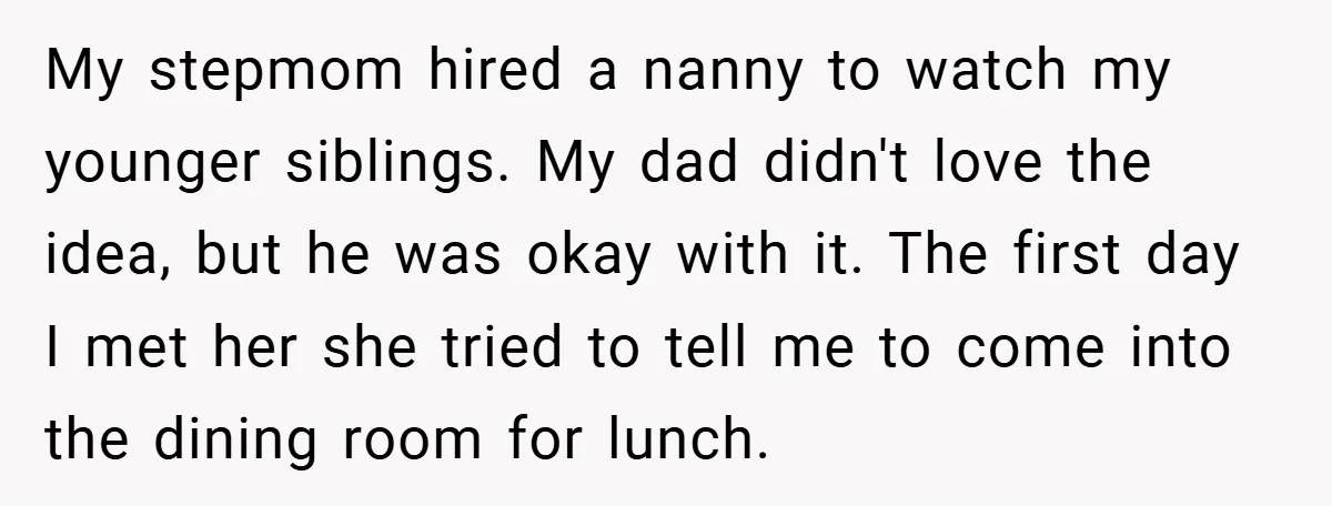 My stepmom hired a nanny to watch my younger siblings. My dad didn't love the idea, but he was okay with it. The first day I met her she tried...