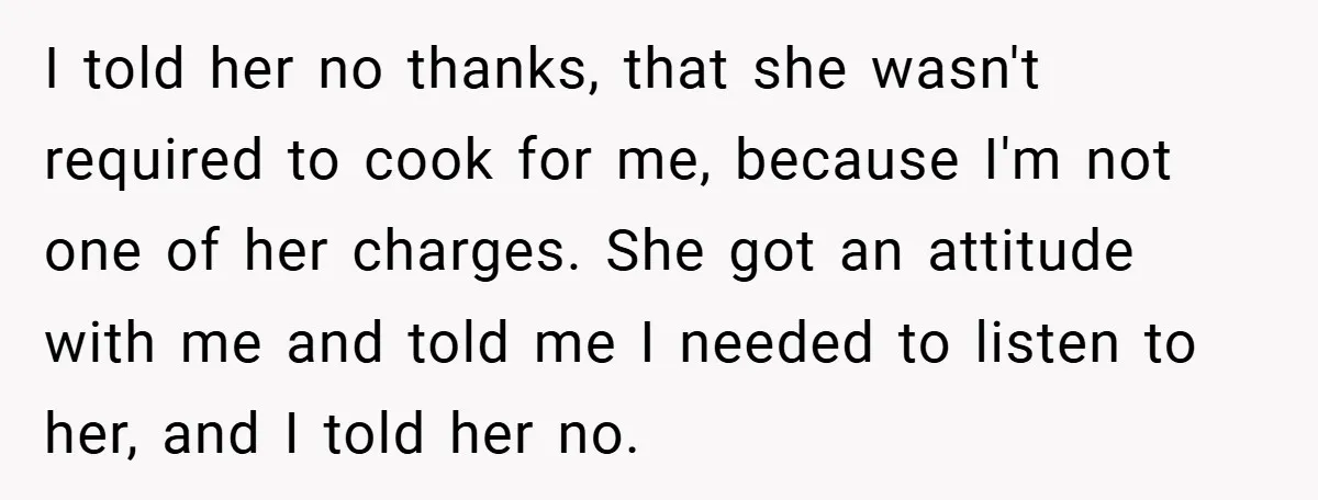 I told her no thanks, that she wasn't required to cook for me, because I'm not one of her charges. She got an attitude with me and told me I...