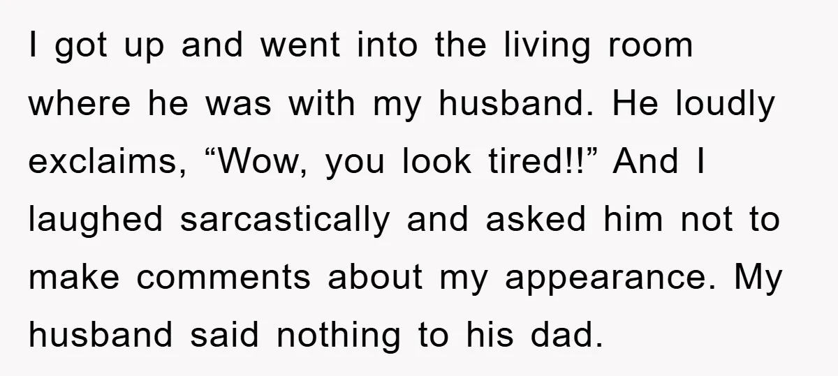 I got up and went into the living room where he was with my husband. He loudly exclaims, “Wow, you look tired!!” And I laughed sarcastically and asked him not...