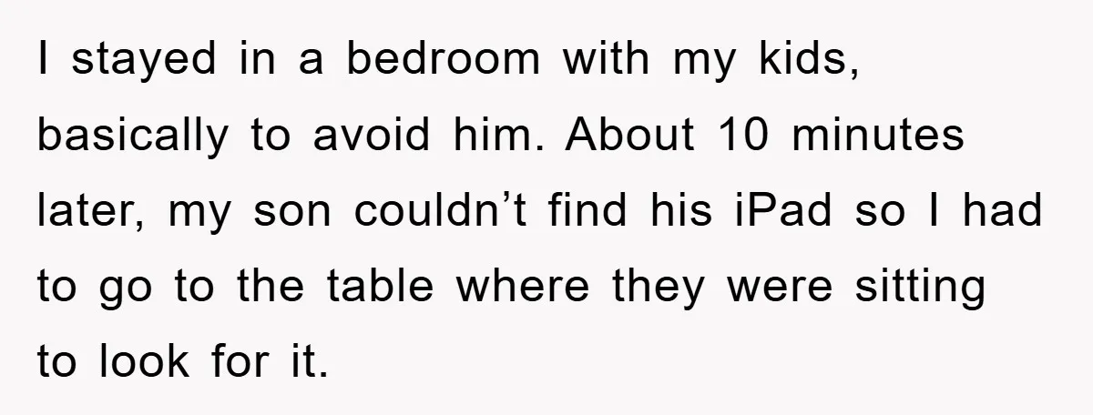 I stayed in a bedroom with my kids, basically to avoid him. About 10 minutes later, my son couldn’t find his iPad so I had to go to the table...