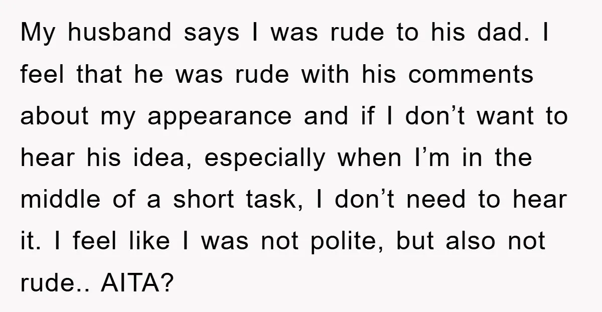My husband says I was rude to his dad. I feel that he was rude with his comments about my appearance and if I don’t want to hear his idea,...