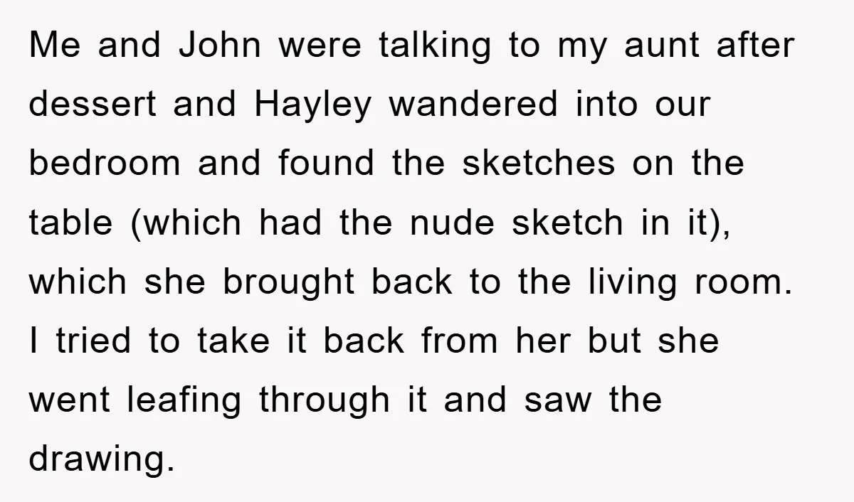 Me and John were talking to my aunt after dessert and Hayley wandered into our bedroom and found the sketches on the table (which had the nude sketch in it),...