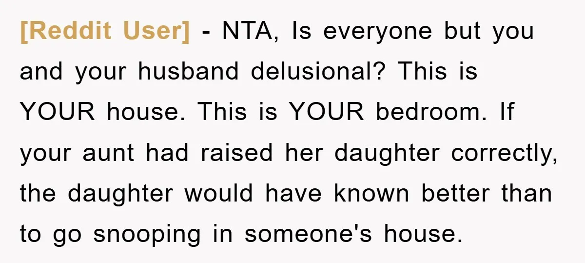 [Reddit User] - NTA, Is everyone but you and your husband delusional? This is YOUR house. This is YOUR bedroom. If your aunt had raised her daughter correctly, the daughter...