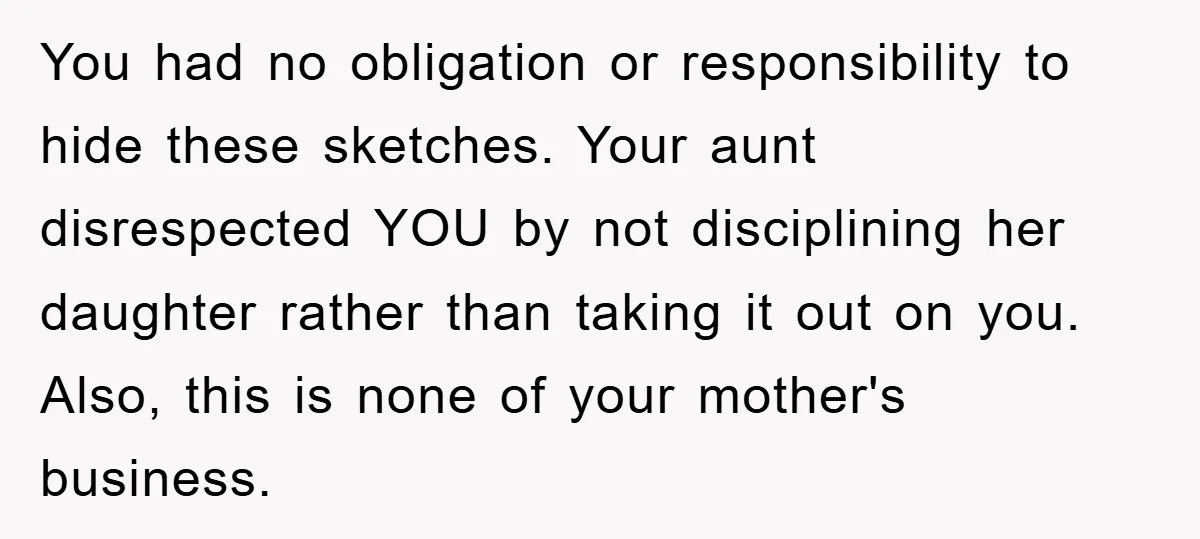 You had no obligation or responsibility to hide these sketches. Your aunt disrespected YOU by not disciplining her daughter rather than taking it out on you. Also, this is none...