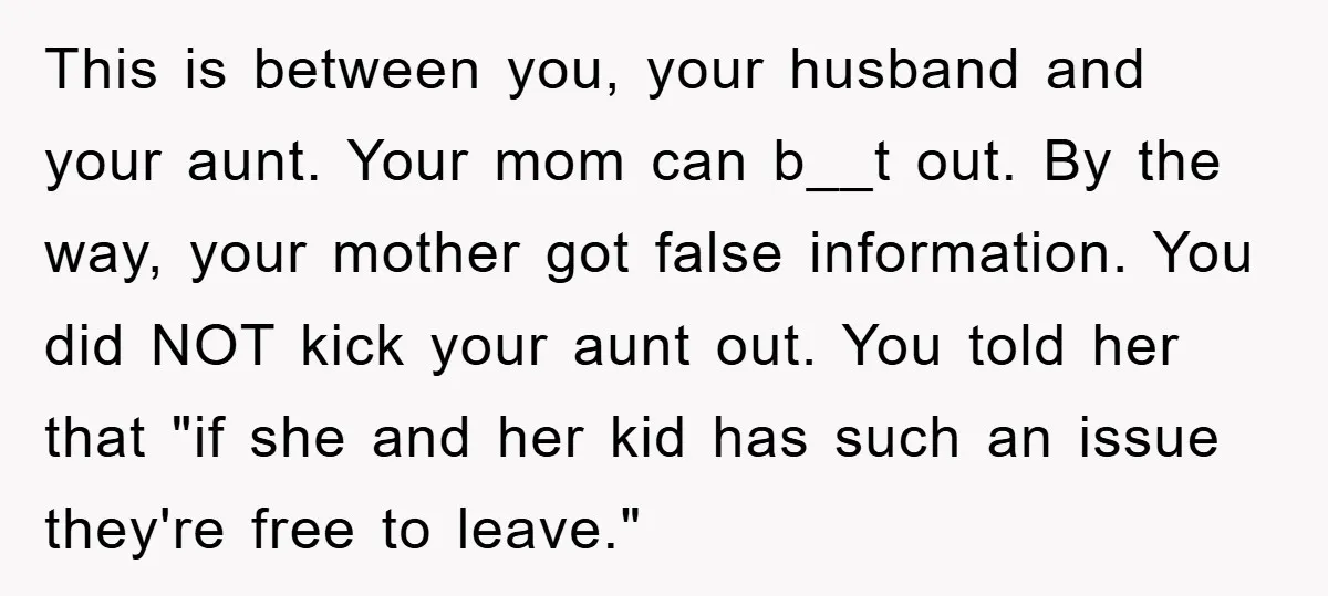 This is between you, your husband and your aunt. Your mom can b__t out. By the way, your mother got false information. You did NOT kick your aunt out. You...