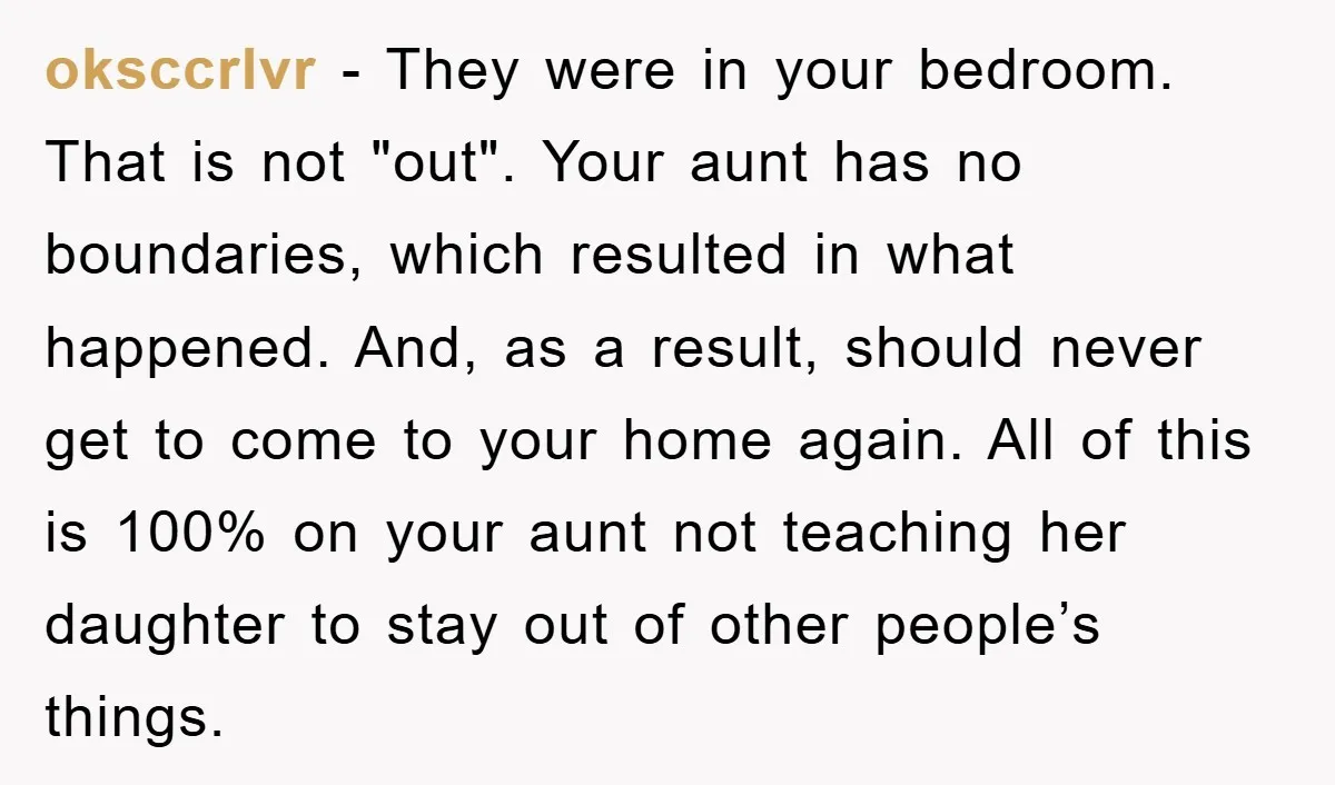 oksccrlvr - They were in your bedroom. That is not "out". Your aunt has no boundaries, which resulted in what happened. And, as a result, should never get to come...