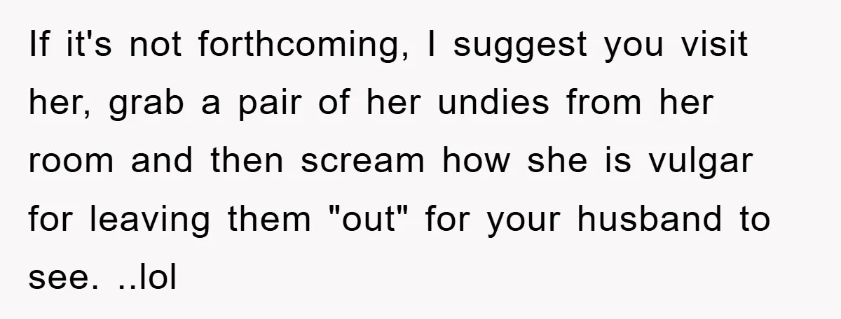 If it's not forthcoming, I suggest you visit her, grab a pair of her undies from her room and then scream how she is vulgar for leaving them "out" for...