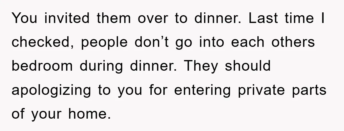 You invited them over to dinner. Last time I checked, people don’t go into each others bedroom during dinner. They should apologizing to you for entering private parts of your...
