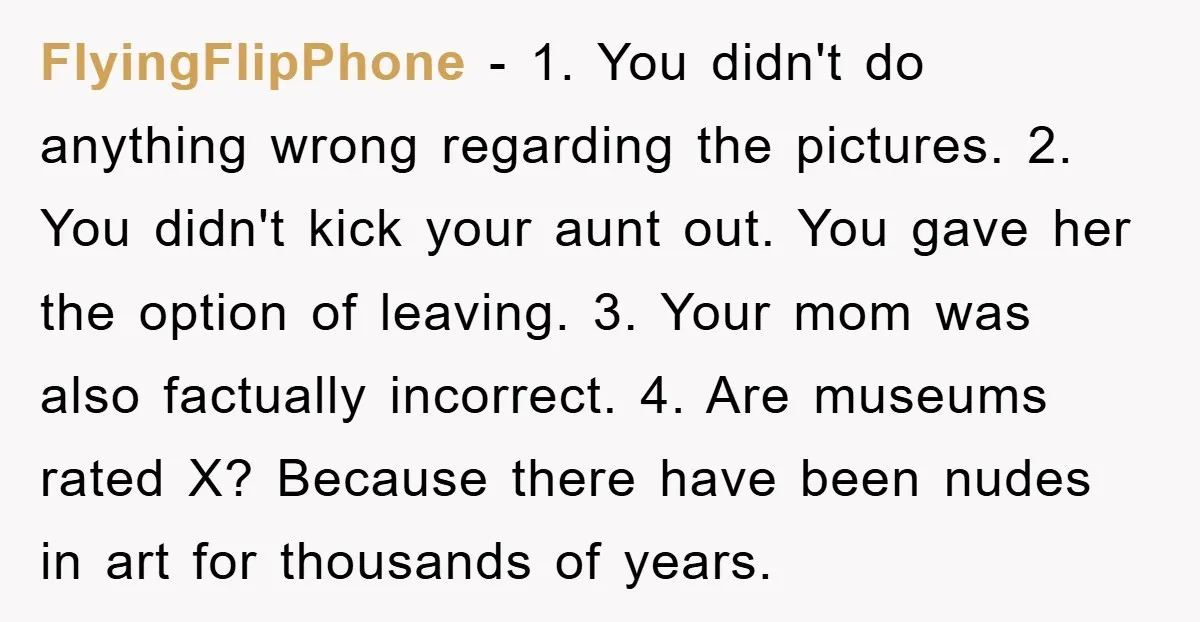 FlyingFlipPhone - 1. You didn't do anything wrong regarding the pictures. 2. You didn't kick your aunt out. You gave her the option of leaving. 3. Your mom was also...