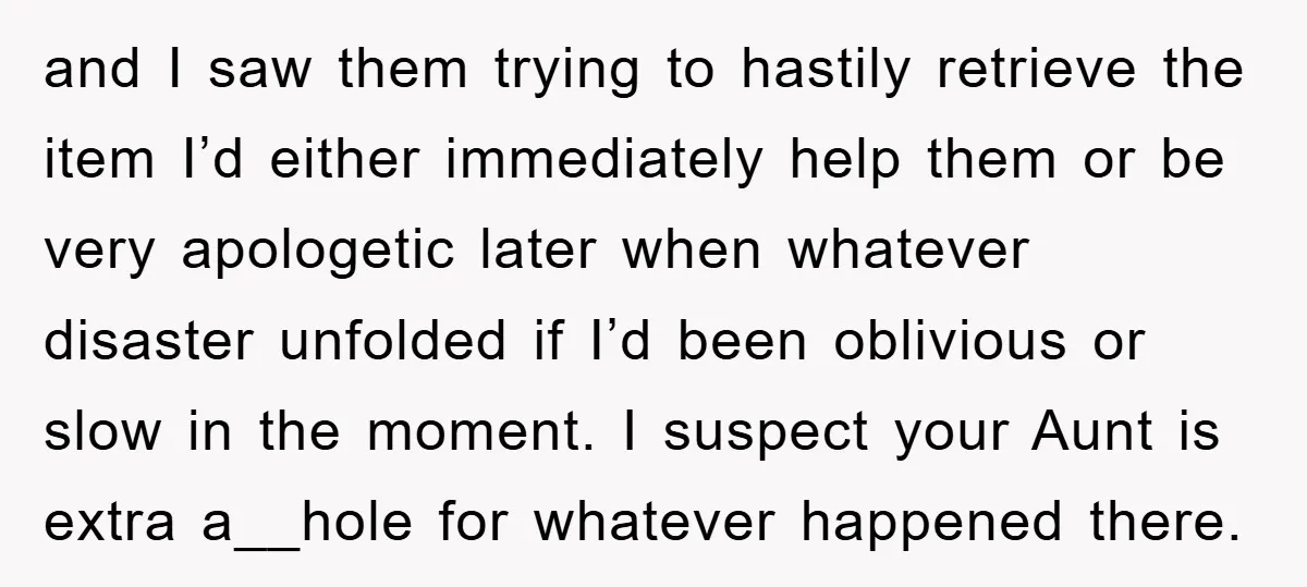 and I saw them trying to hastily retrieve the item I’d either immediately help them or be very apologetic later when whatever disaster unfolded if I’d been oblivious or slow...